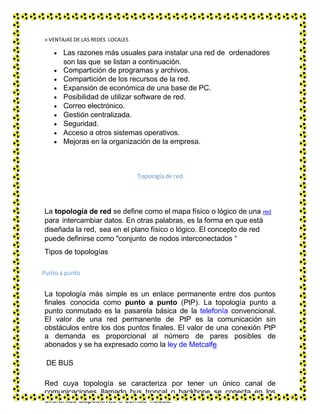 » VENTAJAS DE LAS REDES LOCALES
 Las razones más usuales para instalar una red de ordenadores
son las que se listan a continuación.
 Compartición de programas y archivos.
 Compartición de los recursos de la red.
 Expansión de económica de una base de PC.
 Posibilidad de utilizar software de red.
 Correo electrónico.
 Gestión centralizada.
 Seguridad.
 Acceso a otros sistemas operativos.
 Mejoras en la organización de la empresa.
Topología de red
La topología de red se define como el mapa físico o lógico de una red
para intercambiar datos. En otras palabras, es la forma en que está
diseñada la red, sea en el plano físico o lógico. El concepto de red
puede definirse como "conjunto de nodos interconectados “
Tipos de topologías
Punto a punto
La topología más simple es un enlace permanente entre dos puntos
finales conocida como punto a punto (PtP). La topología punto a
punto conmutado es la pasarela básica de la telefonía convencional.
El valor de una red permanente de PtP es la comunicación sin
obstáculos entre los dos puntos finales. El valor de una conexión PtP
a demanda es proporcional al número de pares posibles de
abonados y se ha expresado como la ley de Metcalfe
DE BUS
Red cuya topología se caracteriza por tener un único canal de
comunicaciones llamado bus troncal o backbone se conecta en los
diferentes dispositivos o demás nodos.
 