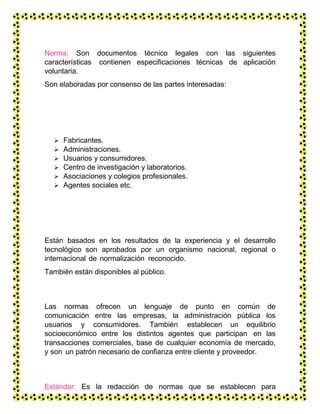 Norma: Son documentos técnico legales con las siguientes
características contienen especificaciones técnicas de aplicación
voluntaria.
Son elaboradas por consenso de las partes interesadas:
 Fabricantes.
 Administraciones.
 Usuarios y consumidores.
 Centro de investigación y laboratorios.
 Asociaciones y colegios profesionales.
 Agentes sociales etc.
Están basados en los resultados de la experiencia y el desarrollo
tecnológico son aprobados por un organismo nacional, regional o
internacional de normalización reconocido.
También están disponibles al público.
Las normas ofrecen un lenguaje de punto en común de
comunicación entre las empresas, la administración pública los
usuarios y consumidores. También establecen un equilibrio
socioeconómico entre los distintos agentes que participan en las
transacciones comerciales, base de cualquier economía de mercado,
y son un patrón necesario de confianza entre cliente y proveedor.
Estándar: Es la redacción de normas que se establecen para
garantizar el acoplamiento de elementos construidos
 