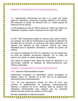 NORMAS Y ESTÁNDARES EN TELECOMUNICACIONES.
ISO: Organización internacional que tiene a su cargo una amplia
gama de estándares, incluyendo a aquellos referidos al net working.
ISO desarrollo el modelo de referencia OSI un, modelo popular de
referencia de net working.
La ISO estableció en julio de 1994 la norma iso 118001 que define una
instalación completa y valida la utilización de los cable 100 o 200
La ISO 11801 actualmente trabaja en conjunto para unificar criterios.
Las ventajas de la ISO es fundamental ya que facilita la detención de
las fallas que al momento de producirse este afecte solamente a la
estación que depende de esta conexión, permite una mayor
flexibilidad para la expansión, eliminación y cambio de usuario del
sistema.
Los costó de instalación de UTP son superiores a los de coaxial pero
se evitan las pérdidas económicas traducida ´por la caída del
sistema por cuanto se afecte solamente un dispositivo.
ISO reitera la categoría Este define las clases de aplicación y es
denominado estándar de cableado de telecomunicaciones para
edificios comerciales
NORMAS Y ESTÁNDARES EN TELECOMUNICACIONES.
ANSI: american national estándar institute
Organización encargada de estandarizar ciertas tecnologías en
estados unidos. Es miembro de la ISO. Que es la organización
internacional para la estandarización.
ANSI: Es una organización privada sin fines de lucro ,que
permiten la estandarización de productos, servicios,procesos
sistemas y personal de E.U.A. Ademas ANSI se coordina con
estándares internacionales para asegurar que los productos
estadounidenses puedan ser usados a nivel mundial
Normas y estándares en telecomunicación.
EIA : organización de la industria americana de electrónica. Es una
 