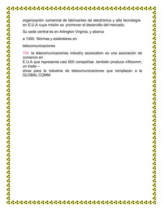 organización comercial de fabricantes de electrónica y alta tecnología
en E.U.A cuya misión es promover el desarrollo del mercado.
Su sede central es en Arlington Virginia, y abarca
a 1300. Normas y estándares en
telecomunicaciones
TIA: la telecomunicaciones industry asossiation es una asociación de
comercio en
E.U.A que representa casi 600 compañías .también produce nXtcomm,
un trade –
show para la industria de telecomunicaciones que remplazan a la
GLOBAL.COMM
 