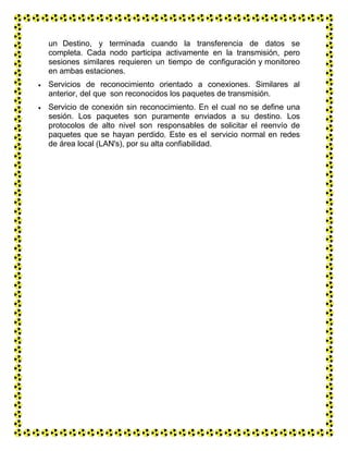un Destino, y terminada cuando la transferencia de datos se
completa. Cada nodo participa activamente en la transmisión, pero
sesiones similares requieren un tiempo de configuración y monitoreo
en ambas estaciones.
 Servicios de reconocimiento orientado a conexiones. Similares al
anterior, del que son reconocidos los paquetes de transmisión.
 Servicio de conexión sin reconocimiento. En el cual no se define una
sesión. Los paquetes son puramente enviados a su destino. Los
protocolos de alto nivel son responsables de solicitar el reenvío de
paquetes que se hayan perdido. Este es el servicio normal en redes
de área local (LAN's), por su alta confiabilidad.
 