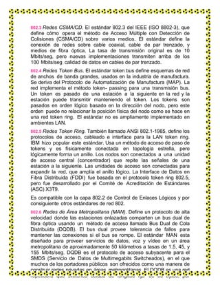 802.3 Redes CSMA/CD. El estándar 802.3 del IEEE (ISO 8802-3), que
define cómo opera el método de Acceso Múltiple con Detección de
Colisiones (CSMA/CD) sobre varios medios. El estándar define la
conexión de redes sobre cable coaxial, cable de par trenzado, y
medios de fibra óptica. La tasa de transmisión original es de 10
Mbits/seg, pero nuevas implementaciones transmiten arriba de los
100 Mbits/seg calidad de datos en cables de par trenzado.
802.4 Redes Token Bus. El estándar token bus define esquemas de red
de anchos de banda grandes, usados en la industria de manufactura.
Se deriva del Protocolo de Automatización de Manufactura (MAP). La
red implementa el método token- passing para una transmisión bus.
Un token es pasado de una estación a la siguiente en la red y la
estación puede transmitir manteniendo el token. Los tokens son
pasados en orden lógico basado en la dirección del nodo, pero este
orden puede no relacionar la posición física del nodo como se hace en
una red token ring. El estándar no es ampliamente implementado en
ambientes LAN.
802.5 Redes Token Ring. También llamado ANSI 802.1-1985, define los
protocolos de acceso, cableado e interface para la LAN token ring.
IBM hizo popular este estándar. Usa un método de acceso de paso de
tokens y es físicamente conectada en topología estrella, pero
lógicamente forma un anillo. Los nodos son conectados a una unidad
de acceso central (concentrador) que repite las señales de una
estación a la siguiente. Las unidades de acceso son conectadas para
expandir la red, que amplía el anillo lógico. La Interface de Datos en
Fibra Distribuida (FDDI) fue basada en el protocolo token ring 802.5,
pero fue desarrollado por el Comité de Acreditación de Estándares
(ASC) X3T9.
Es compatible con la capa 802.2 de Control de Enlaces Lógicos y por
consiguiente otros estándares de red 802.
802.6 Redes de Área Metropolitana (MAN). Define un protocolo de alta
velocidad donde las estaciones enlazadas comparten un bus dual de
fibra óptica usando un método de acceso llamado Bus Dual de Cola
Distribuida (DQDB). El bus dual provee tolerancia de fallos para
mantener las conexiones si el bus se rompe. El estándar MAN esta
diseñado para proveer servicios de datos, voz y vídeo en un área
metropolitana de aproximadamente 50 kilómetros a tasas de 1.5, 45, y
155 Mbits/seg. DQDB es el protocolo de acceso subyacente para el
SMDS (Servicio de Datos de Multimegabits Switcheados), en el que
muchos de los portadores públicos son ofrecidos como una manera de
construir redes privadas en áreas metropolitanas. El DQDB es una red
repetidora que switchea celdas de longitud fija de 53 bytes; por
 