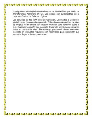 consiguiente, es compatible con el Ancho de Banda ISDN y el Modo de
Transferencia Asíncrona (ATM). Las celdas son switcheables en la
capa de Control de Enlaces Lógicos.
Los servicios de las MAN son Sin Conexión, Orientados a Conexión,
y/o isócronas (vídeo en tiempo real). El bus tiene una cantidad de slots
de longitud fija en el que son situados los datos para transmitir sobre el
bus. Cualquier estación que necesite transmitir simplemente sitúa los
datos en uno o más slots. Sin embargo, para servir datos isócronos,
los slots en intervalos regulares son reservados para garantizar que
los datos llegan a tiempo y en orden.
 