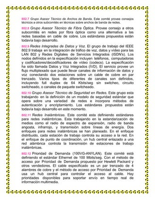 802.7 Grupo Asesor Técnico de Anchos de Banda. Este comité provee consejos
técnicos a otros subcomités en técnicas sobre anchos de banda de redes.
802.8 Grupo Asesor Técnico de Fibra Óptica. Provee consejo a otros
subcomités en redes por fibra óptica como una alternativa a las
redes basadas en cable de cobre. Los estándares propuestos están
todavía bajo desarrollo.
802.9 Redes Integradas de Datos y Voz. El grupo de trabajo del IEEE
802.9 trabaja en la integración de tráfico de voz, datos y vídeo para las
LAN 802 y Redes Digitales de Servicios Integrados (ISDN's). Los
nodos definidos en la especificación incluyen teléfonos, computadoras
y codificadores/decodificadores de vídeo (codecs). La especificación
ha sido llamada Datos y Voz Integrados (IVD). El servicio provee un
flujo multiplexado que puede llevar canales de información de datos y
voz conectando dos estaciones sobre un cable de cobre en par
trenzado. Varios tipos de diferentes de canales son definidos,
incluyendo full duplex de 64 Kbits/seg sin switcheo, circuito
switcheado, o canales de paquete switcheado.
802.10 Grupo Asesor Técnico de Seguridad en Redes. Este grupo esta
trabajando en la definición de un modelo de seguridad estándar que
opera sobre una variedad de redes e incorpora métodos de
autenticación y encriptamiento. Los estándares propuestos están
todavía bajo desarrollo en este momento.
802.11 Redes Inalámbricas. Este comité esta definiendo estándares
para redes inalámbricas. Esta trabajando en la estandarización de
medios como el radio de espectro de expansión, radio de banda
angosta, infrarrojo, y transmisión sobre líneas de energía. Dos
enfoques para redes inalámbricas se han planeado. En el enfoque
distribuido, cada estación de trabajo controla su acceso a la red. En
el enfoque de punto de coordinación, un hub central enlazado a una
red alámbrica controla la transmisión de estaciones de trabajo
inalámbricas.
802.12 Prioridad de Demanda (100VG-ANYLAN). Este comité está
definiendo el estándar Ethernet de 100 Mbits/seg. Con el método de
acceso por Prioridad de Demanda propuesto por Hewlett Packard y
otros vendedores. El cable especificado es un par trenzado de 4
alambres de cobre y el método de acceso por Prioridad de Demanda
usa un hub central para controlar el acceso al cable. Hay
prioridades disponibles para soportar envío en tiempo real de
información multimedia.
 
