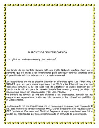 DISPOSITIVOS DE INTERCONEXION
 ¿Qué es una tarjeta de red y para qué sirve?
Una tarjeta de red también llamada NIC (del inglés Network Interface Card) es un
elemento que se añade a los ordenadores para conseguir conectar aparatos entre
sí, permitiendo así compartir recursos o acceder a una red.
Los adaptadores de red se pueden clasificar en diferentes tipos. Las Token Ring y
ARCNET que son para redes especiales. Las Wi-Fi y las Ethernet que son para
redes más comunes. A su vez cada tipo de adaptador se puede clasificar por el
tipo de cable utilizado para la conexión (coaxial fino, coaxial grueso) y por el tipo de
conexión que tienen con el computador (PCI, USB, PCMIA).
No siempre las tarjetas de red son añadidas a los ordenadores, también las hay
integradas en la placa base, suelen ser más comunes en los ordenadores portátiles o
en videoconsolas.
Las tarjetas de red son identificadas por un número que es único y que consta de 48
bits, este número es llamado dirección MAC. Dichas direcciones son reguladas por el
IEEE (Institute of Electronic and Electrical Engineers. Aunque son direcciones únicas
pueden ser modificadas por gente experimentada en el mundo de la informática.
 