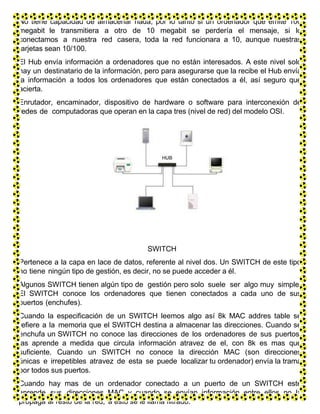 No tiene capacidad de almacenar nada, por lo tanto si un ordenador que emite 100
megabit le transmitiera a otro de 10 megabit se perdería el mensaje, si lo
conectamos a nuestra red casera, toda la red funcionara a 10, aunque nuestras
tarjetas sean 10/100.
El Hub envía información a ordenadores que no están interesados. A este nivel solo
hay un destinatario de la información, pero para asegurarse que la recibe el Hub envía
la información a todos los ordenadores que están conectados a él, así seguro que
acierta.
Enrutador, encaminador, dispositivo de hardware o software para interconexión de
redes de computadoras que operan en la capa tres (nivel de red) del modelo OSI.
SWITCH
Pertenece a la capa en lace de datos, referente al nivel dos. Un SWITCH de este tipo
no tiene ningún tipo de gestión, es decir, no se puede acceder a él.
Algunos SWITCH tienen algún tipo de gestión pero solo suele ser algo muy simple.
El SWITCH conoce los ordenadores que tienen conectados a cada uno de sus
puertos (enchufes).
Cuando la especificación de un SWITCH leemos algo así 8k MAC addres table se
refiere a la memoria que el SWITCH destina a almacenar las direcciones. Cuando se
enchufa un SWITCH no conoce las direcciones de los ordenadores de sus puertos,
las aprende a medida que circula información atravez de el, con 8k es mas que
suficiente. Cuando un SWITCH no conoce la dirección MAC (son direcciones
únicas e irrepetibles atravez de esta se puede localizar tu ordenador) envía la trama
por todos sus puertos.
Cuando hay mas de un ordenador conectado a un puerto de un SWITCH este
aprende sus direcciones MAC y cuando se envían información entre ellos no la
propaga al resto de la red, a esto se le llama filtrado.
 