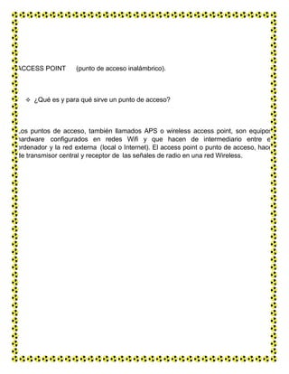 ACCESS POINT (punto de acceso inalámbrico).
 ¿Qué es y para qué sirve un punto de acceso?
Los puntos de acceso, también llamados APS o wireless access point, son equipos
hardware configurados en redes Wifi y que hacen de intermediario entre el
ordenador y la red externa (local o Internet). El access point o punto de acceso, hace
de transmisor central y receptor de las señales de radio en una red Wireless.
 