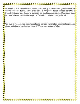 un portátil puede conectarse a nuestra red Wifi y aprovecharse gratuitamente de
nuestro ancho de banda. Para evitar esto, el AP puede hacer filtrados por MAC o
dirección física no permitiendo la conexión de clientes desconocidos. Muchos de estos
dispositivos llevan ya instalado su propio Firewall con el que proteger la red.
Para que la integridad de nuestros datos no se vean vulnerados, tenemos la opción de
utilizar métodos de encriptación como WEP o la más moderna WPA.
 