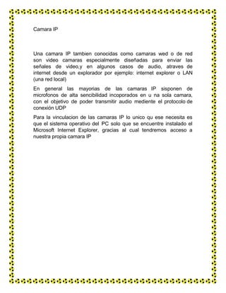 Camara IP
Una camara IP tambien conocidas como camaras wed o de red
son video camaras especialmente diseñadas para enviar las
señales de video,y en algunos casos de audio, atraves de
internet desde un explorador por ejemplo: internet explorer o LAN
(una red local)
En general las mayorias de las camaras IP sisponen de
microfonos de alta sencibilidad incoporados en u na sola camara,
con el objetivo de poder transmitir audio mediente el protocolo de
conexión UDP
Para la vinculacion de las camaras IP lo unico qu ese necesita es
que el sistema operativo del PC solo que se encuentre instalado el
Microsoft Internet Explorer, gracias al cual tendremos acceso a
nuestra propia camara IP
 