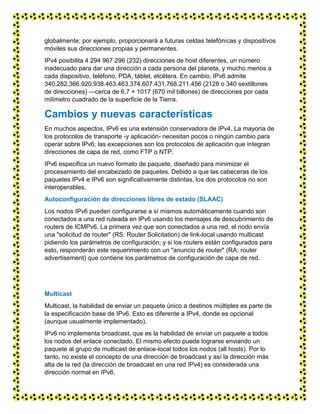 globalmente; por ejemplo, proporcionará a futuras celdas telefónicas y dispositivos
móviles sus direcciones propias y permanentes.
IPv4 posibilita 4 294 967 296 (232) direcciones de host diferentes, un número
inadecuado para dar una dirección a cada persona del planeta, y mucho menos a
cada dispositivo, teléfono, PDA, táblet, etcétera. En cambio, IPv6 admite
340.282.366.920.938.463.463.374.607.431.768.211.456 (2128 o 340 sextillones
de direcciones) —cerca de 6,7 × 1017 (670 mil billones) de direcciones por cada
milímetro cuadrado de la superficie de la Tierra.
Cambios y nuevas características
En muchos aspectos, IPv6 es una extensión conservadora de IPv4. La mayoría de
los protocolos de transporte -y aplicación- necesitan pocos o ningún cambio para
operar sobre IPv6; las excepciones son los protocolos de aplicación que integran
direcciones de capa de red, como FTP o NTP.
IPv6 especifica un nuevo formato de paquete, diseñado para minimizar el
procesamiento del encabezado de paquetes. Debido a que las cabeceras de los
paquetes IPv4 e IPv6 son significativamente distintas, los dos protocolos no son
interoperables.
Autoconfiguración de direcciones libres de estado (SLAAC)
Los nodos IPv6 pueden configurarse a sí mismos automáticamente cuando son
conectados a una red ruteada en IPv6 usando los mensajes de descubrimiento de
routers de ICMPv6. La primera vez que son conectados a una red, el nodo envía
una "solicitud de router" (RS: Router Solicitation) de link-local usando multicast
pidiendo los parámetros de configuración; y si los routers están configurados para
esto, responderán este requerimiento con un "anuncio de router" (RA: router
advertisement) que contiene los parámetros de configuración de capa de red.
Multicast
Multicast, la habilidad de enviar un paquete único a destinos múltiples es parte de
la especificación base de IPv6. Esto es diferente a IPv4, donde es opcional
(aunque usualmente implementado).
IPv6 no implementa broadcast, que es la habilidad de enviar un paquete a todos
los nodos del enlace conectado. El mismo efecto puede lograrse enviando un
paquete al grupo de multicast de enlace-local todos los nodos (all hosts). Por lo
tanto, no existe el concepto de una dirección de broadcast y así la dirección más
alta de la red (la dirección de broadcast en una red IPv4) es considerada una
dirección normal en IPv6.
 