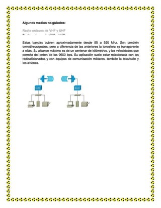 Microondas
Algunos medios no guiados:
Radio enlaces de VHF y UHF
Estas bandas cubren aproximadamente desde 55 a 550 Mhz. Son también
omnidireccionales, pero a diferencia de las anteriores la ionosfera es transparente
a ellas. Su alcance máximo es de un centenar de kilómetros, y las velocidades que
permite del orden de los 9600 bps. Su aplicación suele estar relacionada con los
radioaficionados y con equipos de comunicación militares, también la televisión y
los aviones.
 