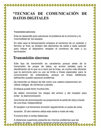°TECNICAS DE COMUNICACIÓN DE
DATOS DIGITALES
Transmisión asíncrona
Esta se desarrolló para solucionar el problema de la sincronía y la
incomodidad de los equipos.
En este caso la temporización empieza al comienzo de un carácter y
termina al final, se añaden dos elementos de señal a cada carácter
para indicar al dispositivo receptor el comienzo de este y su
terminación.
Transmisión síncrona
Este tipo de transmisión se caracteriza porque antes de la
transmisión de propia de datos, se envían señales para la
identificación de lo que va a venir por la línea, es mucho más eficiente
que la asíncrona pero su uso se limita a líneas especiales para la
comunicación de ordenadores, porque en líneas telefónicas
deficientes pueden aparecer problemas.
Se transmite un bloque de bits como una cadena estacionaria sin
utilizar códigos de comienzo o parada.
El bloque puede tener muchos bits.
Se deben sincronizar los relojes del emisor y del receptor para
evitar la desincronización.
Una forma de sincronización es proporcionar la señal de reloj a través
de una línea independiente:
El receptor o el transmisor enviarán regularmente un pulso de corta
duración. El otro extremo utiliza esta señal a modo de reloj.
Funciona bien a cortas distancias.
A distancias superiores presenta los mismos problemas que las
señales de datos, pudiendo aparecer errores de sincronización.
 