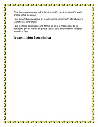 Otra forma consiste en incluir la información de sincronización en la
propia señal de datos:
Para la señalización digital se puede utilizar codificación Manchester o
Mánchester diferencial.
Para señales analógicas una forma es que la frecuencia de la
portadora por sí misma se puede utilizar para sincronizar el receptor
usando la fase.
Transmisión Isocrónica
 