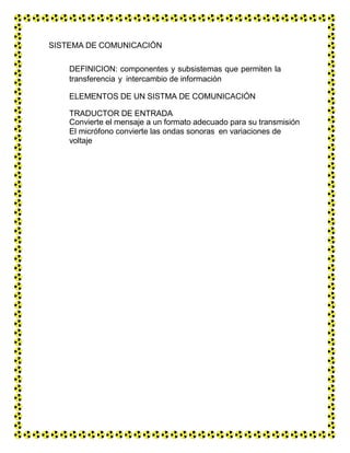 SISTEMA DE COMUNICACIÓN
DEFINICION: componentes y subsistemas que permiten la
transferencia y intercambio de información
ELEMENTOS DE UN SISTMA DE COMUNICACIÓN
TRADUCTOR DE ENTRADA
Convierte el mensaje a un formato adecuado para su transmisión
El micrófono convierte las ondas sonoras en variaciones de
voltaje
 