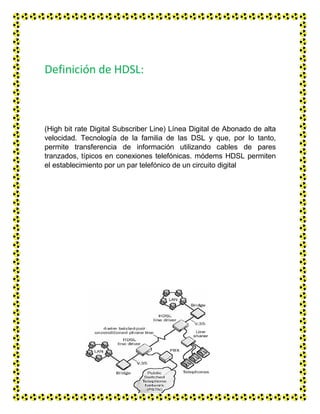 Definición de HDSL:
(High bit rate Digital Subscriber Line) Línea Digital de Abonado de alta
velocidad. Tecnología de la familia de las DSL y que, por lo tanto,
permite transferencia de información utilizando cables de pares
tranzados, típicos en conexiones telefónicas. módems HDSL permiten
el establecimiento por un par telefónico de un circuito digital
 