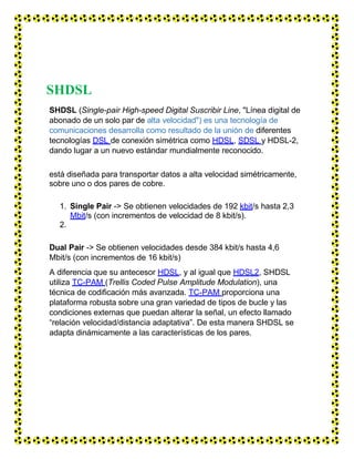 SHDSL
SHDSL (Single-pair High-speed Digital Suscribir Line, "Línea digital de
abonado de un solo par de alta velocidad") es una tecnología de
comunicaciones desarrolla como resultado de la unión de diferentes
tecnologías DSL de conexión simétrica como HDSL, SDSL y HDSL-2,
dando lugar a un nuevo estándar mundialmente reconocido.
está diseñada para transportar datos a alta velocidad simétricamente,
sobre uno o dos pares de cobre.
1. Single Pair -> Se obtienen velocidades de 192 kbit/s hasta 2,3
Mbit/s (con incrementos de velocidad de 8 kbit/s).
2.
Dual Pair -> Se obtienen velocidades desde 384 kbit/s hasta 4,6
Mbit/s (con incrementos de 16 kbit/s)
A diferencia que su antecesor HDSL, y al igual que HDSL2, SHDSL
utiliza TC-PAM (Trellis Coded Pulse Amplitude Modulation), una
técnica de codificación más avanzada. TC-PAM proporciona una
plataforma robusta sobre una gran variedad de tipos de bucle y las
condiciones externas que puedan alterar la señal, un efecto llamado
“relación velocidad/distancia adaptativa”. De esta manera SHDSL se
adapta dinámicamente a las características de los pares.
 