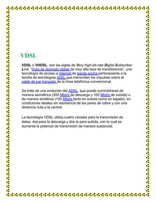 VDSL
VDSL o VHDSL, son las siglas de Very high-bit-rate Digital Subscriber
Line, “línea de abonado digital de muy alta tasa de transferencia”, una
tecnología de acceso a Internet de banda ancha perteneciente a la
familia de tecnologías xDSL que transmiten los impulsos sobre el
cable de par trenzado de la línea telefónica convencional.
Se trata de una evolución del ADSL, que puede suministrarse de
manera asimétrica (300 Mbit/s de descarga y 100 Mbit/s de subida) o
de manera simétrica (100 Mbit/s tanto en subida como en bajada), en
condiciones ideales sin resistencia de los pares de cobre y con una
distancia nula a la central.
La tecnología VDSL utiliza cuatro canales para la transmisión de
datos, dos para la descarga y dos la para subida, con lo cual se
aumenta la potencia de transmisión de manera sustancial.
 