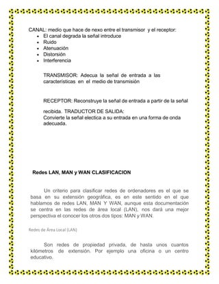 CANAL: medio que hace de nexo entre el transmisor y el receptor:
 El canal degrada la señal introduce
 Ruido
 Atenuación
 Distorsión
 Interferencia
TRANSMISOR: Adecua la señal de entrada a las
características en el medio de transmisión
RECEPTOR: Reconstruye la señal de entrada a partir de la señal
recibida. TRADUCTOR DE SALIDA:
Convierte la señal electica a su entrada en una forma de onda
adecuada.
Redes LAN, MAN y WAN CLASIFICACION
Un criterio para clasificar redes de ordenadores es el que se
basa en su extensión geográfica, es en este sentido en el que
hablamos de redes LAN, MAN Y WAN, aunque esta documentación
se centra en las redes de área local (LAN), nos dará una mejor
perspectiva el conocer los otros dos tipos: MAN y WAN.
Redes de Área Local (LAN)
Son redes de propiedad privada, de hasta unos cuantos
kilómetros de extensión. Por ejemplo una oficina o un centro
educativo.
Se usan para conectar computadoras personales o estaciones
 