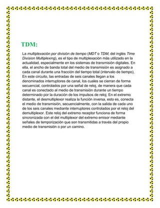 TDM:
La multiplexación por división de tiempo (MDT o TDM, del inglés Time
Division Multiplexing), es el tipo de multiplexación más utilizado en la
actualidad, especialmente en los sistemas de transmisión digitales. En
ella, el ancho de banda total del medio de transmisión es asignado a
cada canal durante una fracción del tiempo total (intervalo de tiempo),
En este circuito, las entradas de seis canales llegan a los
denominados interruptores de canal, los cuales se cierran de forma
secuencial, controlados por una señal de reloj, de manera que cada
canal es conectado al medio de transmisión durante un tiempo
determinado por la duración de los impulsos de reloj; En el extremo
distante, el desmultiplexor realiza la función inversa, esto es, conecta
el medio de transmisión, secuencialmente, con la salida de cada uno
de los seis canales mediante interruptores controlados por el reloj del
demultiplexor. Este reloj del extremo receptor funciona de forma
sincronizada con el del multiplexor del extremo emisor mediante
señales de temporización que son transmitidas a través del propio
medio de transmisión o por un camino.
 