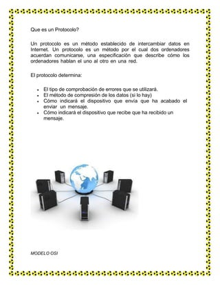 Que es un Protocolo?
Un protocolo es un método establecido de intercambiar datos en
Internet. Un protocolo es un método por el cual dos ordenadores
acuerdan comunicarse, una especificación que describe cómo los
ordenadores hablan el uno al otro en una red.
El protocolo determina:
 El tipo de comprobación de errores que se utilizará.
 El método de compresión de los datos (si lo hay)
 Cómo indicará el dispositivo que envía que ha acabado el
enviar un mensaje.
 Cómo indicará el dispositivo que recibe que ha recibido un
mensaje.
MODELO OSI
 
