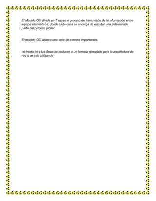 El Modelo OSI divide en 7 capas el proceso de transmisión de la información entre
equipo informáticos, donde cada capa se encarga de ejecutar una determinada
parte del proceso global.
El modelo OSI abarca una serie de eventos importantes:
-el modo en q los datos se traducen a un formato apropiado para la arquitectura de
red q se está utilizando
 