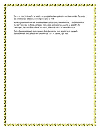Proporciona la interfaz y servicios q soportan las aplicaciones de usuario. También
se encarga de ofrecer acceso general a la red
Esta capa suministra las herramientas q el usuario, de hecho ve. También ofrece
los servicios de red relacionados con estas aplicaciones, como la gestión de
mensajes, la transferencia de archivos y las consultas a base de datos.
Entre los servicios de intercambio de información que gestiona la capa de
aplicación se encuentran los protocolos SMTP, Telnet, ftp, http
 