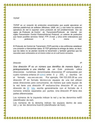 Dirección IP
Una dirección IP es un número que identifica de manera lógica y
jerárquicamente a una interfaz de un Este protocolo utiliza
direcciones numéricas denominadas direcciones IP compuestas por
cuatro números enteros (4 bytes) entre 0 y 255, y escritos en
el formato xxx.xxx.xxx.xxx. Por ejemplo, 194.153.205.26 es una
dirección IP en formato técnico.Los equipos de una red utilizan
estas direcciones para comunicarse, de manera que cada equipo de
la red tiene una dirección IP exclusiva.Una dirección IP es una
dirección de 32 bits, escrita generalmente con el formato de 4
números enteros separados por puntos. Una dirección IP tiene dos
partes diferenciadas:
Los números de la izquierda indican la red y se les denomina netID
(identificador de red).
Los números de la derecha indican los equipos dentro de esta
red y se les denomina host-ID (identificador de host).
TCP/IP
TCP/IP es un conjunto de protocolos encaminados que puede ejecutarse en
distintas plataformas de software (Windows, UNIX, etc.) y casi todos los sistemas
operativos de red lo soportan como protocolo de red predeterminado. Son las
siglas de Protocolo de Control de Transmisión/Protocolo de Internet (en
inglés Transmission Control Protocol/Internet Protocol), un sistema de protocolos
que hacen posibles servicios Telnet, FTP, E-mail, y otros entre ordenadores que
no pertenecen a la misma red.
El Protocolo de Control de Transmisión (TCP) permite a dos anfitriones establecer
una conexión e intercambiar datos. El TCP garantiza la entrega de datos, es decir,
que los datos no se pierdan durante la transmisión y también garantiza que los
paquetes sean entregados en el mismo orden en el cual fueron enviados.
 