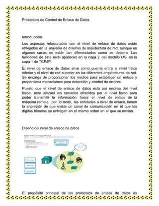 Protocolos de Control de Enlace de Datos
Introducción
Los aspectos relacionados con el nivel de enlace de datos están
reflejados en la mayoría de diseños de arquitectura de red, aunque en
algunos casos no están tan diferenciados como se debiera. Las
funciones de este nivel aparecen en la capa 2 del modelo OSI en la
capa 1 de TCP/IP.
El nivel de enlace de datos sirve como puente entre el nivel físico
inferior y el nivel de red superior en las diferentes arquitecturas de red.
Se encarga de proporcionar los medios para establecer un enlace y
proporciona mecanismos para detección y control de errores.
Puesto que el nivel de enlace de datos está por encima del nivel
físico, éste utilizará los servicios ofrecidos por el nivel físico para
poder transmitir la información hacia el nivel de enlace de la
máquina remota, por lo tanto, las entidades a nivel de enlace, tienen
la impresión de que existe un canal de comunicación en el que los
dígitos binarios se entregan en el mismo orden en el que se envían.
Diseño del nivel de enlace de datos
El propósito principal de los protocolos de enlace de datos es
garantizar que la comunicación entre dos máquinas directamente
 
