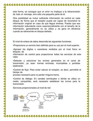 esta forma, se consigue que un error no implique a la retransmisión
de todo el mensaje, sino sólo una pequeña parte de él.
Otra posibilidad es incluir suficiente información de control en cada
bloque de forma que el receptor pueda ser capaz de reconstruir la
información original en caso de que llegue errónea. Puesto que esa
información redundante crece exponencialmente con el tamaño de la
información, generalmente no se utiliza y se gana en eficiencia
cuando se retransmite en bloque dañado.
El nivel de enlace de datos desarrolla las siguientes funciones:
•Proporciona un servicio bien definido para su uso por el nivel superior.
•Agrupar los dígitos o caracteres recibidos por el nivel físico en
bloques de
información de control para proporcionar todos los servicios de esta
capa.
•Detectar y solucionar los errores generados en el canal de
transmisión, ya sean tramas erróneas, incompletas o perdidas
totalmente.
•Control de flujo: Para evitar saturar al receptor, es decir, permitirle el
tiempo de
proceso necesario para no perder ninguna trama.
•Control de diálogo: En canales semiduplex o dónde se utiliza un
medio compartido, será necesario establecer los turnos para la
transmisión.
Servicios proporcionados al nivel de red
 