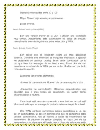 Operan a velocidades entre 10 y 100
Mbps. Tienen bajo retardo y experimentan
pocos errores.
Redes de Área Metropolitana (MAN)
Son una versión mayor de la LAN y utilizan una tecnología
muy similar. Actualmente esta clasificación ha caído en desuso,
normalmente sólo distinguiremos entre redes LAN y WAN.
Redes de Área Amplia (WAN)
Son redes que se extienden sobre un área geográfica
extensa. Contiene una colección de máquinas dedicadas a ejecutar
los programas de usuarios (hosts). Estos están conectados por la
red que lleva los mensajes de un host a otro. Estas LAN de host
acceden a la subred de la WAN por un router. Suelen ser por tanto
redes punto a punto.
La subred tiene varios elementos:
- Líneas de comunicación: Mueven bits de una máquina a otra.
- Elementos de conmutación: Máquinas especializadas que
conectan dos o más líneas de transmisión. Se suelen llamar
encaminadores o routers.
Cada host está después conectado a una LAN en la cual está
el encaminador que se encarga de enviar la información por la subred.
Una WAN contiene numerosos cables conectados a un par
de en caminadores. Si dos en caminadores que no comparten cable
desean comunicarse, han de hacerlo a través de encaminado res
intermedios. El paquete se recibe completo en cada uno de los
intermedios y se almacena allí hasta que la línea de salida requerida
esté libre.
 