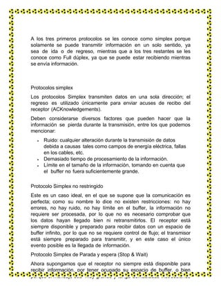 A los tres primeros protocolos se les conoce como simplex porque
solamente se puede transmitir información en un solo sentido, ya
sea de ida o de regreso, mientras que a los tres restantes se les
conoce como Full dúplex, ya que se puede estar recibiendo mientras
se envía información.
Protocolos simplex
Los protocolos Simplex transmiten datos en una sola dirección; el
regreso es utilizado únicamente para enviar acuses de recibo del
receptor (ACKnowledgements).
Deben considerarse diversos factores que pueden hacer que la
información se pierda durante la transmisión, entre los que podemos
mencionar:
 Ruido: cualquier alteración durante la transmisión de datos
debida a causas tales como campos de energía eléctrica, fallas
en los cables, etc.
 Demasiado tiempo de procesamiento de la información.
 Límite en el tamaño de la información, tomando en cuenta que
el buffer no fuera suficientemente grande.
Protocolo Simplex no restringido
Este es un caso ideal, en el que se supone que la comunicación es
perfecta; como su nombre lo dice no existen restricciones: no hay
errores, no hay ruido, no hay límite en el buffer, la información no
requiere ser procesada, por lo que no es necesario comprobar que
los datos hayan llegado bien ni retransmitirlos. El receptor está
siempre disponible y preparado para recibir datos con un espacio de
buffer infinito, por lo que no se requiere control de flujo; el transmisor
está siempre preparado para transmitir, y en este caso el único
evento posible es la llegada de información.
Protocolo Simplex de Parada y espera (Stop & Wait)
Ahora supongamos que el receptor no siempre está disponible para
recibir información, por tener ocupado su espacio de buffer, o bien
porque el mensaje sea muy grande y tenga demasiadas instrucciones
 