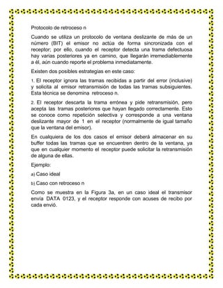 Protocolo de retroceso n
Cuando se utiliza un protocolo de ventana deslizante de más de un
número (BIT) el emisor no actúa de forma sincronizada con el
receptor; por ello, cuando el receptor detecta una trama defectuosa
hay varias posteriores ya en camino, que llegarán irremediablemente
a él, aún cuando reporte el problema inmediatamente.
Existen dos posibles estrategias en este caso:
1. El receptor ignora las tramas recibidas a partir del error (inclusive)
y solicita al emisor retransmisión de todas las tramas subsiguientes.
Esta técnica se denomina retroceso n.
2. El receptor descarta la trama errónea y pide retransmisión, pero
acepta las tramas posteriores que hayan llegado correctamente. Esto
se conoce como repetición selectiva y corresponde a una ventana
deslizante mayor de 1 en el receptor (normalmente de igual tamaño
que la ventana del emisor).
En cualquiera de los dos casos el emisor deberá almacenar en su
buffer todas las tramas que se encuentren dentro de la ventana, ya
que en cualquier momento el receptor puede solicitar la retransmisión
de alguna de ellas.
Ejemplo:
a) Caso ideal
b) Caso con retroceso n
Como se muestra en la Figura 3a, en un caso ideal el transmisor
envía DATA 0123, y el receptor responde con acuses de recibo por
cada envió.
 