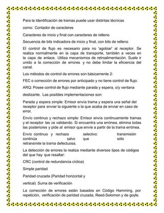 Para la Identificación de tramas puede usar distintas técnicas
como: Contador de caracteres
Caracteres de inicio y final con caracteres de relleno
Secuencia de bits indicadora de inicio y final, con bits de relleno
El control de flujo es necesario para no 'agobiar' al receptor. Se
realiza normalmente en la capa de transporte, también a veces en
la capa de enlace. Utiliza mecanismos de retroalimentación. Suele ir
unido a la corrección de errores y no debe limitar la eficiencia del
canal.
Los métodos de control de errores son básicamente 2:
FEC o corrección de errores por anticipado y no tiene control de flujo.
ARQ: Posee control de flujo mediante parada y espera, o/y ventana
deslizante. Las posibles implementaciones son:
Parada y espera simple: Emisor envía trama y espera una señal del
receptor para enviar la siguiente o la que acaba de enviar en caso de
error.
Envío continuo y rechazo simple: Emisor envía continuamente tramas
y el receptor las va validando. Si encuentra una errónea, elimina todas
las posteriores y pide al emisor que envíe a partir de la trama errónea.
Envío continuo y rechazo selectivo: transmisión
continúa salvo que sólo
retransmite la trama defectuosa.
La detección de errores la realiza mediante diversos tipos de códigos
del que hay que resaltar:
CRC (control de redundancia cíclica)
Simple paridad
Paridad cruzada (Paridad horizontal y
vertical) Suma de verificación
La corrección de errores están basados en Código Hamming, por
repetición, verificación de paridad cruzada, Reed-Solomon y de goyle.
 