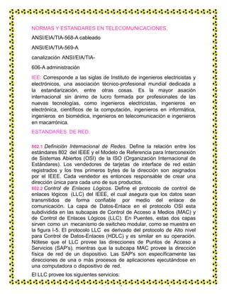 NORMAS Y ESTANDARES EN TELECOMUNICACIONES.
ANSI/EIA/TIA-568-A cableado
ANSI/EIA/TIA-569-A
canalización ANSI/EIA/TIA-
606-A administración
IEE: Corresponde a las siglas de Instituto de ingenieros electricistas y
electrónicos, una asociación técnico-profesional mundial dedicada a
la estandarización, entre otras cosas. Es la mayor asación
internacional sin ánimo de lucro formada por profesionales de las
nuevas tecnologías, como ingenieros electricistas, ingenieros en
electrónica, científicos de la computación, ingenieros en informática,
ingenieros en biomédica, ingenieros en telecomunicación e ingenieros
en macarrónica.
ESTANDARES DE RED.
802.1 Definición Internacional de Redes. Define la relación entre los
estándares 802 del IEEE y el Modelo de Referencia para Interconexión
de Sistemas Abiertos (OSI) de la ISO (Organización Internacional de
Estándares). Los vendedores de tarjetas de interface de red están
registrados y los tres primeros bytes de la dirección son asignados
por el IEEE. Cada vendedor es entonces responsable de crear una
dirección única para cada uno de sus productos.
802.2 Control de Enlaces Lógicos. Define el protocolo de control de
enlaces lógicos (LLC) del IEEE, el cual asegura que los datos sean
transmitidos de forma confiable por medio del enlace de
comunicación. La capa de Datos-Enlace en el protocolo OSI esta
subdividida en las subcapas de Control de Acceso a Medios (MAC) y
de Control de Enlaces Lógicos (LLC). En Puentes, estas dos capas
sirven como un mecanismo de switcheo modular, como se muestra en
la figura I-5. El protocolo LLC es derivado del protocolo de Alto nivel
para Control de Datos-Enlaces (HDLC) y es similar en su operación.
Nótese que el LLC provee las direcciones de Puntos de Acceso a
Servicios (SAP's), mientras que la subcapa MAC provee la dirección
física de red de un dispositivo. Las SAP's son específicamente las
direcciones de una o más procesos de aplicaciones ejecutándose en
una computadora o dispositivo de red.
El LLC provee los siguientes servicios:
 Servicio orientado a la conexión, en el que una sesión es empezada con
 