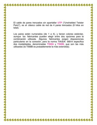 El cable de pares trenzados sin apantallar UTP ("Unshielded Twister
Pairs"), es el clásico cable de red de 4 pares trenzados (8 hilos en
total).
Los pares están numerados (de 1 a 4), y tienen colores estándar,
aunque los fabricantes pueden elegir entre dos opciones para la
combinación utilizada. Algunos fabricantes exigen disposiciones
particulares en la conexión, pero la norma TIA/EIA 568-A especifica
dos modalidades, denominadas T568A y T568B, que son las más
utilizadas (la T568B es probablemente la más extendida).
 
