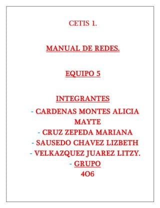CETIS 1.
MANUAL DE REDES.
EQUIPO 5
INTEGRANTES
- CARDENAS MONTES ALICIA
MAYTE
- CRUZ ZEPEDA MARIANA
- SAUSEDO CHAVEZ LIZBETH
- VELKAZQUEZ JUAREZ LITZY.
- GRUPO
4O6
 