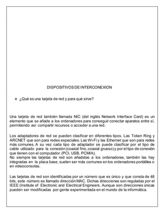 DISPOSITIVOSDE INTERCONEXION
 ¿Qué es una tarjeta de red y para qué sirve?
Una tarjeta de red también llamada NIC (del inglés Network Interface Card) es un
elemento que se añade a los ordenadores para conseguir conectar aparatos entre sí,
permitiendo así compartir recursos o acceder a una red.
Los adaptadores de red se pueden clasificar en diferentes tipos. Las Token Ring y
ARCNET que son para redes especiales. Las Wi-Fi y las Ethernet que son para redes
más comunes. A su vez cada tipo de adaptador se puede clasificar por el tipo de
cable utilizado para la conexión(coaxial fino,coaxial grueso)y por el tipo de conexión
que tienen con el computador (PCI, USB, PCMIA).
No siempre las tarjetas de red son añadidas a los ordenadores, también las hay
integradas en la placa base, suelen ser más comunes en los ordenadores portátiles o
en videoconsolas.
Las tarjetas de red son identificadas por un número que es único y que consta de 48
bits, este número es llamado dirección MAC. Dichas direcciones son reguladas por el
IEEE (Institute of Electronic and Electrical Engineers. Aunque son direcciones únicas
pueden ser modificadas por gente experimentada en el mundo de la informática.
 
