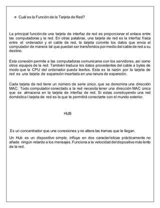  Cuál es la Función de la Tarjeta de Red?
La principal funciónde una tarjeta de interfaz de red es proporcionar el enlace entre
las computadoras y la red. En otras palabras, una tarjeta de red es la interfaz física
entre el ordenador y el cable de red, la tarjeta convirte los datos que envia el
computador de manera tal que puedan ser transferidos pormedio delcable de red a su
destino.
Esta conexión permite a las computadoras comunicarse con los servidores, así como
otros equipos de la red. También traduce los datos procedentes del cable a bytes de
modo que la CPU del ordenador pueda leerlos. Esta es la razón por la tarjeta de
red es una tarjeta de expansión insertada en una ranura de expansión.
Cada tarjeta de red tiene un número de serie único, que se denomina una dirección
MAC. Todo computador conectado a la red necesita tener una dirección MAC única
que se almacena en la tarjeta de interfaz de red. Si estas construyendo una red
doméstica l tarjeta de red es la que te permitirá conectarte con el mundo exterior.
HUB
Es un concentrador que une conexiones y no altera las tramas que le llegan.
Un Hub es un dispositivo simple, influye en dos características prácticamente no
añade ningún retardo a los mensajes. Funciona a la velocidad deldispositivo más lento
de la red.
 
