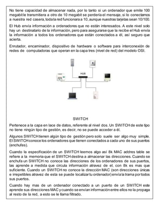 No tiene capacidad de almacenar nada, por lo tanto si un ordenador que emite 100
megabitle transmitiera a otro de 10 megabit se perdería el mensaje, si lo conectamos
a nuestra red casera, todala red funcionaraa 10,aunque nuestras tarjetas sean 10/100.
El Hub envía información a ordenadores que no están interesados. A este nivel solo
hay un destinatario de la información, pero para asegurarse que la recibe el Hub envía
la información a todos los ordenadores que están conectados a él, así seguro que
acierta.
Enrutador, encaminador, dispositivo de hardware o software para interconexión de
redes de computadoras que operan en la capa tres (nivel de red) del modelo OSI.
SWITCH
Pertenece a la capa en lace de datos, referente al nivel dos. Un SWITCH de este tipo
no tiene ningún tipo de gestión, es decir, no se puede acceder a él.
Algunos SWITCHtienen algún tipo de gestión pero solo suele ser algo muy simple.
El SWITCHconoce los ordenadores que tienen conectados a cada uno de sus puertos
(enchufes).
Cuando la especificación de un SWITCH leemos algo así 8k MAC addres table se
refiere a la memoria que el SWITCH destina a almacenar las direcciones. Cuando se
enchufa un SWITCH no conoce las direcciones de los ordenadores de sus puertos,
las aprende a medida que circula información atravez de el, con 8k es mas que
suficiente. Cuando un SWITCH no conoce la dirección MAC (son direcciones únicas
e irrepetibles atravez de esta se puede localizartu ordenador) envíala trama portodos
sus puertos.
Cuando hay mas de un ordenador conectado a un puerto de un SWITCH este
aprende sus direcciones MAC ycuando se envían informaciónentre ellos no la propaga
al resto de la red, a esto se le llama filtrado.
 