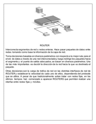 ROUTER
Interconecta segmentos de red o redes enteras. Hace pasar paquetes de datos entre
redes tomando como base la información de la capa de red.
Toma decisiones basadas en diversos parámetros con respecto a la mejor ruta para el
envió de datos a través de una red interconectada y luego redirige los paquetes hacia
el segmento y el puerto de salida adecuados, se basan en diversos parámetros. Una
de las más importantes es decidir la dirección de la red hacia la que va destinado el
paquete.
Otras decisiones son la carga de trafico de red en las distintas interfaces de red de
ROUTER y establecer la velocidad de cada uno de ellos, dependiendo del protocolo
que se utilice. A pesar de que tradicionalmente solian tratar con redes fijas, en los
últimos tiempos han comenzado a aparecer ROUTERS que permiten realizar una
interfaz entre redes fijas y móviles.
 