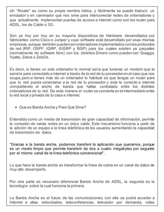 Un “Router” es como su propio nombre indica, y fácilmente se puede traducir, un
enrutador o en caminador que nos sirve para interconectar redes de ordenadores y
que actualmente implementan puertas de acceso a internet como son los router para
ADSL, los de Cable o 3G.
Son ya hoy por hoy en su mayoría dispositivos de Hardware desarrollados por
fabricantes como Cisco o Juniper y cuyo software está desarrollado por esas mismas
empresas, aunque también puedenserordenadores implementadosconlos protocolos
de red (RIP, OSPF, IGRP, EIGRP y BGP) para los cuales existen ya paquetes
(normalmente de software libre) con los distintos Drivers como pueden ser: Quagga,
Vyatta, Zebra o ZebOs.
Es decir, si tienes un solo ordenador lo normal sería que tuvieras un modem que te
serviría para conectarte a internet a través de la red de tu proveedor en el caso que nos
ocupa,pero si tienes más de un ordenador lo habitual es que tengas un router para
que tu red pueda conectarse a la red de tu proveedor y este te conecte a internet
compartiendo el ancho de banda que hallas contratado entre los distintos
ordenadores de tu red. De esta manera el router se convierte en el intermediario entre
tu red local y privada de tu casa e internet.
 Que es Banda Ancha y Para Qué Sirve?
Entendida como un medio de transmisión de gran capacidad de información, permite
la conexión de varias redes en un único cable. Este mecanismo funciona a partir de
la adición de un equipo a la línea telefónica de los usuarios aumentando la capacidad
de transmisión de datos.
"Gracias a la banda ancha, podemos transferir la aplicación que queramos, porque
es un medio limpio que permite transferir de dos a cuatro megabytes por segundo
por el mismo canal de la línea telefónica convencional".
Lo que hace la banda ancha es transformar la línea de cobre en un canal de datos de
muy alto desempeño.
Por otra parte es necesario diferenciar Banda Ancha de ADSL, la segunda es la
tecnología sobre la cual funciona la primera.
La Banda Ancha es el futuro de las comunicaciones, con ella se podrá acceder a
Internet a altas velocidades, teleconferencias, televisión por demanda, vídeo
 