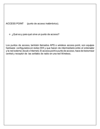 ACCESS POINT (punto de acceso inalámbrico).
 ¿Qué es y para qué sirve un punto de acceso?
Los puntos de acceso, también llamados APS o wireless access point, son equipos
hardware configurados en redes Wifi y que hacen de intermediario entre el ordenador
y la red externa (local o Internet). El access pointo punto de acceso, hace de transmisor
central y receptor de las señales de radio en una red Wireless.
 
