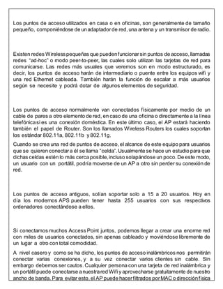 Los puntos de acceso utilizados en casa o en oficinas, son generalmente de tamaño
pequeño, componiéndose de unadaptador de red,una antena y un transmisor de radio.
Existen redes Wirelesspequeñas que puedenfuncionar sin puntos de acceso, llamadas
redes “ad-hoc” o modo peer-to-peer, las cuales solo utilizan las tarjetas de red para
comunicarse. Las redes más usuales que veremos son en modo estructurado, es
decir, los puntos de acceso harán de intermediario o puente entre los equipos wifi y
una red Ethernet cableada. También harán la función de escalar a más usuarios
según se necesite y podrá dotar de algunos elementos de seguridad.
Los puntos de acceso normalmente van conectados físicamente por medio de un
cable de pares a otro elemento de red, en caso de una oficina o directamente a la línea
telefónicasi es una conexión doméstica. En este último caso, el AP estará haciendo
también el papel de Router. Son los llamados Wireless Routers los cuales soportan
los estándar 802.11a, 802.11b y 802.11g.
Cuando se crea una red de puntos de acceso, el alcance de este equipo para usuarios
que se quieren conectara él se llama “celda”. Usualmente se hace un estudio para que
dichas celdas estén lo más cerca posible, incluso solapándose un poco. De este modo,
un usuario con un portátil, podría moverse de un AP a otro sin perder su conexión de
red.
Los puntos de acceso antiguos, solían soportar solo a 15 a 20 usuarios. Hoy en
día los modernos APS pueden tener hasta 255 usuarios con sus respectivos
ordenadores conectándose a ellos.
Si conectamos muchos Access Point juntos, podemos llegar a crear una enorme red
con miles de usuarios conectados, sin apenas cableado y moviéndose libremente de
un lugar a otro con total comodidad.
A nivel casero y como se ha dicho, los puntos de acceso inalámbricos nos permitirán
conectar varias conexiones, y a su vez conectar varios clientes sin cable. Sin
embargo debemos ser cautos. Cualquier persona con una tarjeta de red inalámbrica y
un portátil puede conectarse anuestrared Wifiy aprovecharse gratuitamente de nuestro
ancho de banda. Para evitar esto,el AP puede hacerfiltrados porMAC o direcciónfísica
 