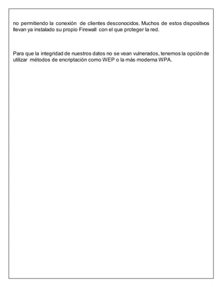 no permitiendo la conexión de clientes desconocidos. Muchos de estos dispositivos
llevan ya instalado su propio Firewall con el que proteger la red.
Para que la integridad de nuestros datos no se vean vulnerados, tenemos la opciónde
utilizar métodos de encriptación como WEP o la más moderna WPA.
 