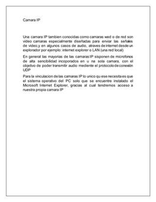 Camara IP
Una camara IP tambien conocidas como camaras wed o de red son
video camaras especialmente diseñadas para enviar las señales
de video,y en algunos casos de audio, atraves de internet desde un
explorador por ejemplo: internet explorer o LAN (una red local)
En general las mayorias de las camaras IP sisponen de microfonos
de alta sencibilidad incoporados en u na sola camara, con el
objetivo de poder transmitir audio mediente el protocolodeconexión
UDP
Para la vinculacion de las camaras IP lo unico qu ese necesitaes que
el sistema operativo del PC solo que se encuentre instalado el
Microsoft Internet Explorer, gracias al cual tendremos acceso a
nuestra propia camara IP
 