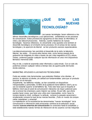 ¿QUÉ SON LAS
NUEVAS
TECNOLOGÍAS?
Las nuevas tecnologías hacen referencia a los
últimos desarrollos tecnológicos y sus aplicaciones, centrándose en los procesos
de comunicación. Estos procesos los agrupamos en tres áreas: la informática, el
video y las telecomunicaciones. Además, cuando hablamos de nuevas
tecnologías hacemos referencia, no únicamente a los aparatos sino también al
desarrollo tecnológico en el diseño de los procesos. En el campo de las nuevas
tecnologías y la aparición de Internet se han producido avances espectaculares.
Las telecomunicaciones han permitido el desarrollo de la radio, la televisión,
Internet, las redes… En pocos años hemos visto, como hemos pasado de la
grabación de imágenes en video a través de una cinta magnética al CD y ahora,
incluso, podemos guardar cualquier tipo de información en unos mini dispositivos
llamados memorias USB.
Hoy en día, a nadie le sorprende estar informado a cada minuto. Con un solo clic
podemos conocer cualquier noticia a tiempo real, da igual la parte del mundo
donde estemos.
MARKETING APLICADO A LAS NUEVAS TECNOLOGÍAS
Cada vez existen más herramientas que pretenden fidelizar a los clientes; el
servicio, la atención al cliente y la calidad son fundamentales para que un producto
funcione en el mercado.
Actualmente, los teléfonos móviles se han convertido en dispositivos
indispensables y personales. El 88% de la población tiene teléfono móvil y ya su
uso es bastante superior al del teléfono fijo. Todo esto hace que en España el
teléfono móvil sea el canal de comunicación interactivo de mayor potencial para
dar a conocer las empresas y para mejorar sus ventas. Es por ello, que ahora
puedes hacer cosas, que hace unos años eran impensables, como: hacer la
compra desde tu móvil, configurar tu vehículo, comprar tu paquete vacacional o
simplemente comprar la ropa de tus marcas favoritas. ¡Todo un mundo de compra
online instantáneo y universal!
La implantación en la sociedad de las denominadas "nuevas tecnologías" de la
comunicación e información está provocando cambios en la estructura social,
creando nuevos entornos de comunicación no conocidos hasta la actualidad, y
está estableciendo nuevas formas de interacción de los usuarios con las máquinas
 