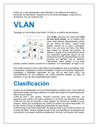 donde uno y otra desempeñan roles diferentes, a los clásicos de receptor y
transmisor de información. Estamos en la era de las tecnologías y cada día nos
levantamos con una sorpresa más.
VLAN
Topología de “red de área local virtual” (VLAN) en un edificio de tres plantas.
Una VLAN, acrónimo de virtual LAN (Red
de área local virtual), es un método para
crear redes lógicas independientes dentro
de una misma red física.1 Varias VLAN
pueden coexistir en un único conmutador
físico o en una única red física. Son útiles
para reducir el tamaño del dominio de
difusión y ayudan en la administración de la
red, separando segmentos lógicos de una
red de área local (los departamentos de una
empresa, por ejemplo) que no deberían
intercambiar datos usando la red local
(aunque podrían hacerlo a través de un enrutador o un conmutador de capa 3 y 4).
Una VLAN consiste en dos o más redes de computadoras que se comportan como
si estuviesen conectados al mismo conmutador, aunque se encuentren físicamente
conectados a diferentes segmentos de una red de área local (LAN). Los
administradores de red configuran las VLAN mediante software en lugar de
hardware, lo que las hace extremadamente fuertes.
Clasificación
Aunque las más habituales son las VLAN basadas en puertos (nivel 1), las redes de
área local virtuales se pueden clasificar en cuatro tipos según el nivel de la jerarquía
OSI en el que operen:
VLAN de nivel 1 (por puerto). También conocida como “port switching”. Se
especifica qué puertos del switch pertenecen a la VLAN, los miembros de dicha
VLAN son los que se conecten a esos puertos. No permite la movilidad de los
usuarios, habría que reconfigurar las VLAN si el usuario se mueve físicamente. Es
la más común y la que se explica en profundidad en este artículo.
VLAN de nivel 2 por direcciones MAC. Se asignan hosts a una VLAN en función de
su dirección MAC. Tiene la ventaja de que no hay que reconfigurar el dispositivo de
conmutación si el usuario cambia su localización, es decir, se conecta a otro puerto
 