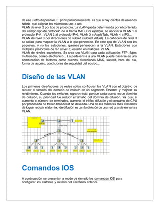 de ese u otro dispositivo. El principal inconveniente es que si hay cientos de usuarios
habría que asignar los miembros uno a uno.
VLAN de nivel 2 por tipo de protocolo. La VLAN queda determinada por el contenido
del campo tipo de protocolo de la trama MAC. Por ejemplo, se asociaría VLAN 1 al
protocolo IPv4, VLAN 2 al protocolo IPv6, VLAN 3 a AppleTalk, VLAN 4 a IPX...
VLAN de nivel 3 por direcciones de subred (subred virtual). La cabecera de nivel 3
se utiliza para mapear la VLAN a la que pertenece. En este tipo de VLAN son los
paquetes, y no las estaciones, quienes pertenecen a la VLAN. Estaciones con
múltiples protocolos de red (nivel 3) estarán en múltiples VLAN.
VLAN de niveles superiores. Se crea una VLAN para cada aplicación: FTP, flujos
multimedia, correo electrónico... La pertenencia a una VLAN puede basarse en una
combinación de factores como puertos, direcciones MAC, subred, hora del día,
forma de acceso, condiciones de seguridad del equipo...
Diseño de las VLAN
Los primeros diseñadores de redes solían configurar las VLAN con el objetivo de
reducir el tamaño del dominio de colisión en un segmento Ethernet y mejorar su
rendimiento. Cuando los switches lograron esto, porque cada puerto es un dominio
de colisión, su prioridad fue reducir el tamaño del dominio de difusión. Ya que, si
aumenta el número de terminales, aumenta el tráfico difusión y el consumo de CPU
por procesado de tráfico broadcast no deseado. Una de las maneras más eficientes
de lograr reducir el domino de difusión es con la división de una red grande en varias
VLAN.
Comandos IOS
A continuación se presentan a modo de ejemplo los comandos IOS para
configurar los switches y routers del escenario anterior.
 
