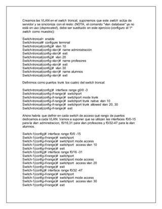 Creamos las VLAN en el switch troncal, suponemos que este switch actúa de
servidor y se sincroniza con el resto: (NOTA, el comando "vlan database" ya no
está en uso (deprecated), debe ser sustituido en este ejercicio (configuro el 1º
switch como muestra))
Switch-troncal> enable
Switch-troncal# configure terminal
Switch-troncal(config)# vlan 10
Switch-troncal(config-vlan)# name administración
Switch-troncal(config-vlan)# exit
Switch-troncal(config)# vlan 20
Switch-troncal(config-vlan)# name profesores
Switch-troncal(config-vlan)# exit
Switch-troncal(config)# vlan 30
Switch-troncal(config-vlan)# name alumnos
Switch-troncal(config-vlan)# exit
Definimos como puertos trunk los cuatro del switch troncal:
Switch-troncal(config)# interface range g0/0 -3
Switch-troncal(config-if-range)# switchport
Switch-troncal(config-if-range)# switchport mode trunk
Switch-troncal(config-if-range)# switchport trunk native vlan 10
Switch-troncal(config-if-range)# switchport trunk allowed vlan 20, 30
Switch-troncal(config-if-range)# exit
Ahora habría que definir en cada switch de acceso qué rango de puertos
dedicamos a cada VLAN. Vamos a suponer que se utilizan las interfaces f0/0-15
para la vlan adminstracion, f0/16,31 para vlan profesores y f0/32-47 para la vlan
alumnos.
Switch-1(config)# interface range f0/0 -15
Switch-1(config-if-range)# switchport
Switch-1(config-if-range)# switchport mode access
Switch-1(config-if-range)# switchport access vlan 10
Switch-1(config-if-range)# exit
Switch-1(config)# interface range f0/16 -31
Switch-1(config-if-range)# switchport
Switch-1(config-if-range)# switchport mode access
Switch-1(config-if-range)# switchport access vlan 20
Switch-1(config-if-range)# exit
Switch-1(config)# interface range f0/32 -47
Switch-1(config-if-range)# switchport
Switch-1(config-if-range)# switchport mode access
Switch-1(config-if-range)# switchport access vlan 30
Switch-1(config-if-range)# exit
 
