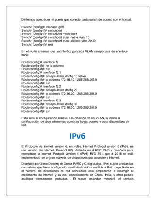 Definimos como trunk el puerto que conecta cada switch de acceso con el troncal:
Switch-1(config)# interface g0/0
Switch-1(config-if)# switchport
Switch-1(config-if)# switchport mode trunk
Switch-1(config-if)# switchport trunk native vlan 10
Switch-1(config-if)# switchport trunk allowed vlan 20,30
Switch-1(config-if)# exit
En el router creamos una subinterfaz por cada VLAN transportada en el enlace
trunk:
Router(config)# interface f2
Router(config-if)# no ip address
Router(config-if)# exit
Router(config)# interface f2.1
Router(config-if)# encapsulation dot1q 10 native
Router(config-if)# ip address 172.16.10.1 255.255.255.0
Router(config-if)# exit
Router(config)# interface f2.2
Router(config-if)# encapsulation dot1q 20
Router(config-if)# ip address 172.16.20.1 255.255.255.0
Router(config-if)# exit
Router(config)# interface f2.3
Router(config-if)# encapsulation dot1q 30
Router(config-if)# ip address 172.16.30.1 255.255.255.0
Router(config-if)# exit
Esta sería la configuración relativa a la creación de las VLAN, se omite la
configuración de otros elementos como los hosts, routers y otros dispositivos de
red.
IPv6
El Protocolo de Internet versión 6, en inglés: Internet Protocol version 6 (IPv6), es
una versión del Internet Protocol (IP), definida en el RFC 2460 y diseñada para
reemplazar a Internet Protocol version 4 (IPv4) RFC 791, que a 2016 se está
implementado en la gran mayoría de dispositivos que acceden a Internet.
Diseñado por Steve Deering de Xerox PARC y Craig Mudge, IPv6 sujeto a todas las
normativas que fuera configurado –está destinado a sustituir a IPv4, cuyo límite en
el número de direcciones de red admisibles está empezando a restringir el
crecimiento de Internet y su uso, especialmente en China, India, y otros países
asiáticos densamente poblados–. El nuevo estándar mejorará el servicio
 